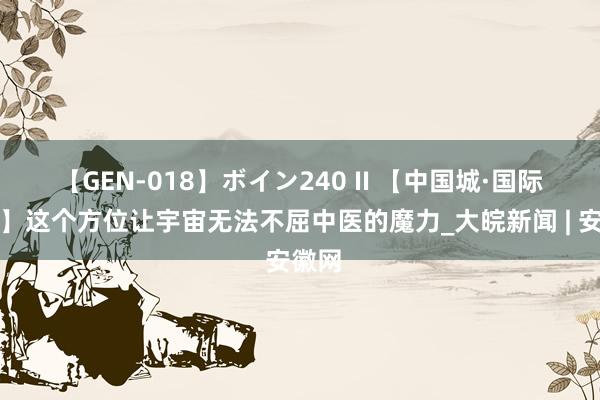 【GEN-018】ボイン240 II 【中国城·国际范儿】这个方位让宇宙无法不屈中医的魔力_大皖新闻 | 安徽网