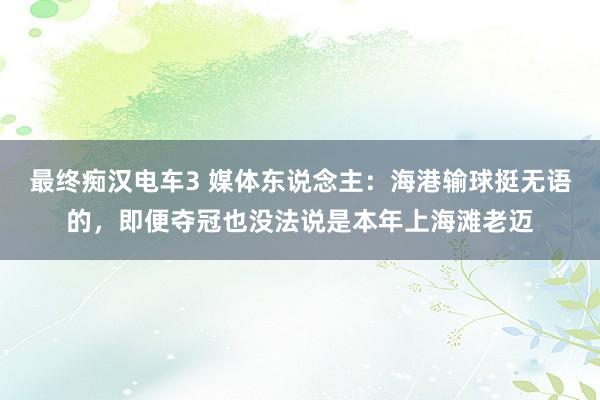 最终痴汉电车3 媒体东说念主：海港输球挺无语的，即便夺冠也没法说是本年上海滩老迈