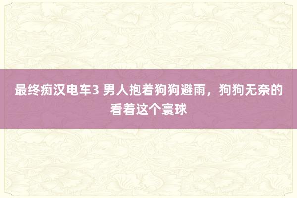 最终痴汉电车3 男人抱着狗狗避雨，狗狗无奈的看着这个寰球