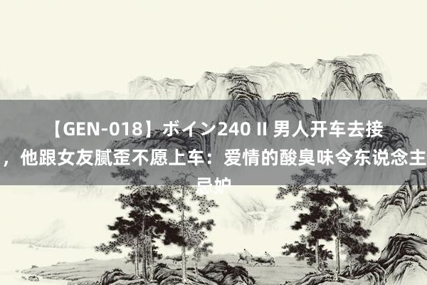 【GEN-018】ボイン240 II 男人开车去接昆仲，他跟女友腻歪不愿上车：爱情的酸臭味令东说念主忌妒