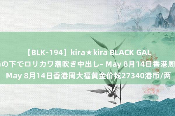 【BLK-194】kira★kira BLACK GAL 黒ギャル青姦露出-灼熱太陽の下でロリカワ潮吹き中出し- May 8月14日香港周大福黄金价钱27340港币/两