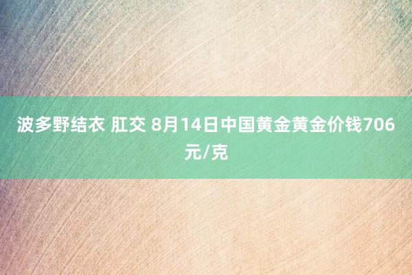 波多野结衣 肛交 8月14日中国黄金黄金价钱706元/克