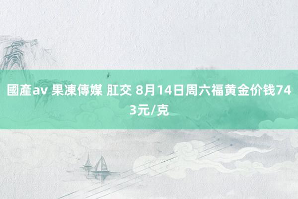 國產av 果凍傳媒 肛交 8月14日周六福黄金价钱743元/克