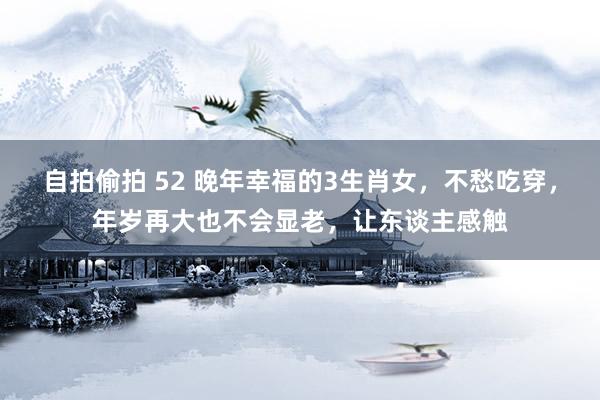 自拍偷拍 52 晚年幸福的3生肖女，不愁吃穿，年岁再大也不会显老，让东谈主感触