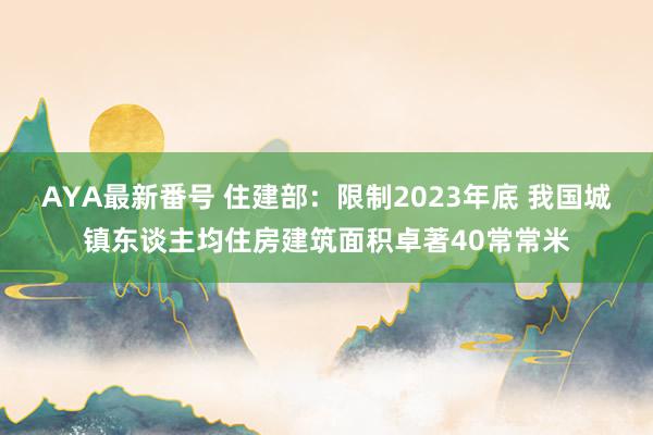 AYA最新番号 住建部：限制2023年底 我国城镇东谈主均住房建筑面积卓著40常常米