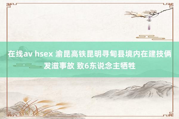 在线av hsex 渝昆高铁昆明寻甸县境内在建技俩发滋事故 致6东说念主牺牲