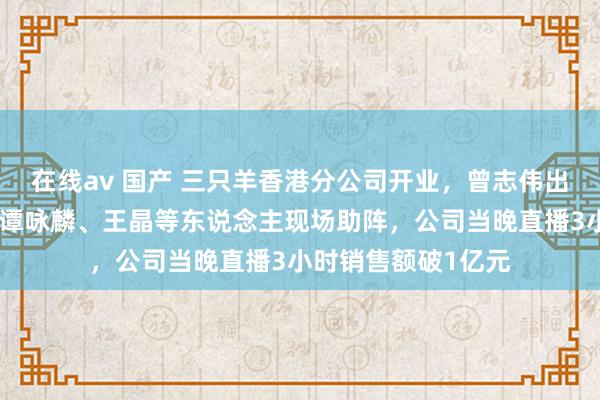 在线av 国产 三只羊香港分公司开业，曾志伟出任负责东说念主！谭咏麟、王晶等东说念主现场助阵，公司当晚直播3小时销售额破1亿元