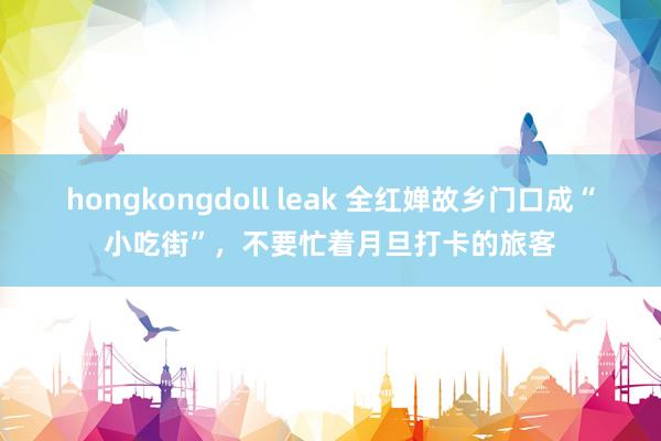 hongkongdoll leak 全红婵故乡门口成“小吃街”，不要忙着月旦打卡的旅客