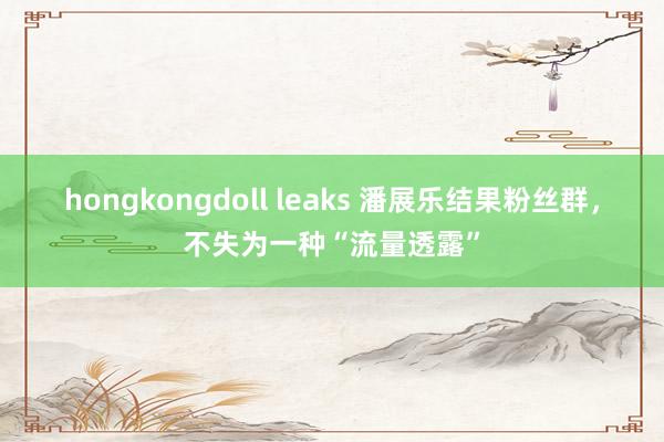 hongkongdoll leaks 潘展乐结果粉丝群，不失为一种“流量透露”