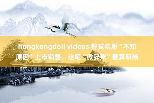 hongkongdoll videos 提拔物质“不知原因”上市销售，这笔“微辞账”要算明晰