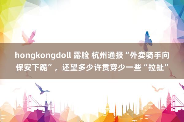 hongkongdoll 露脸 杭州通报“外卖骑手向保安下跪”，还望多少许贯穿少一些“拉扯”