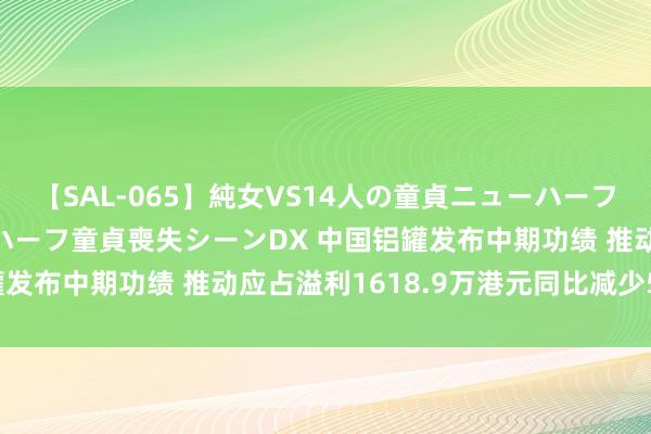 【SAL-065】純女VS14人の童貞ニューハーフ 二度と見れないニューハーフ童貞喪失シーンDX 中国铝罐发布中期功绩 推动应占溢利1618.9万港元同比减少5.93%