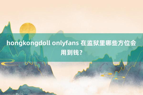 hongkongdoll onlyfans 在监狱里哪些方位会用到钱？