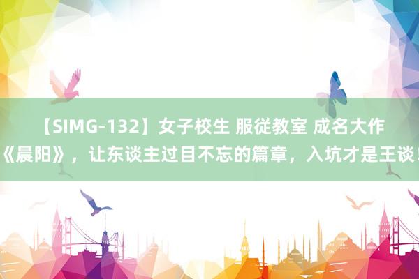 【SIMG-132】女子校生 服従教室 成名大作《晨阳》，让东谈主过目不忘的篇章，入坑才是王谈！