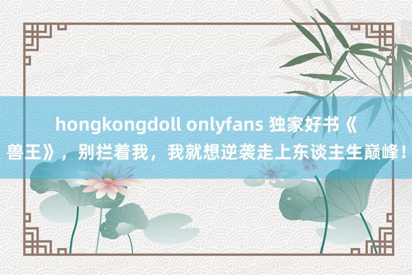 hongkongdoll onlyfans 独家好书《兽王》，别拦着我，我就想逆袭走上东谈主生巅峰！