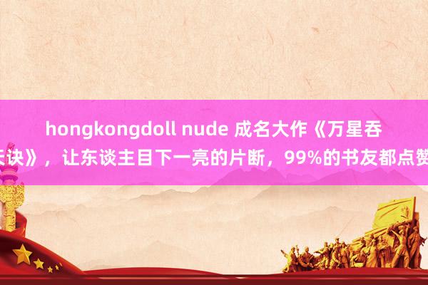 hongkongdoll nude 成名大作《万星吞天诀》，让东谈主目下一亮的片断，99%的书友都点赞！