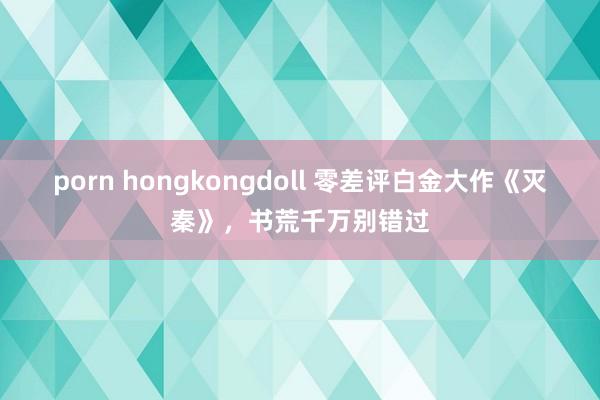 porn hongkongdoll 零差评白金大作《灭秦》，书荒千万别错过