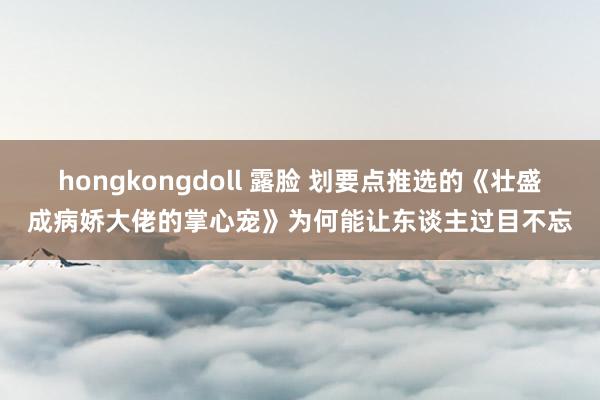 hongkongdoll 露脸 划要点推选的《壮盛成病娇大佬的掌心宠》为何能让东谈主过目不忘