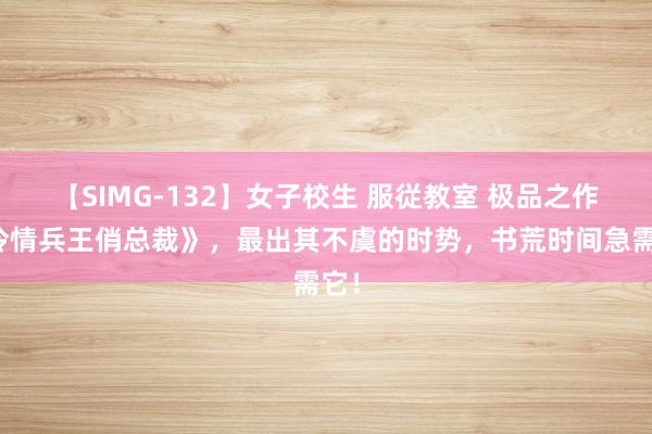 【SIMG-132】女子校生 服従教室 极品之作《冷情兵王俏总裁》，最出其不虞的时势，书荒时间急需它！