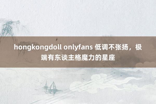 hongkongdoll onlyfans 低调不张扬，极端有东谈主格魔力的星座