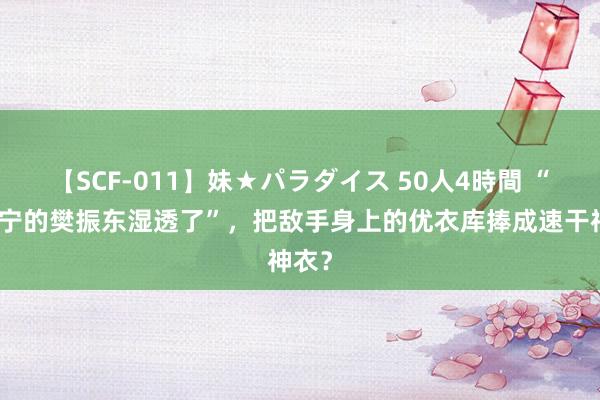 【SCF-011】妹★パラダイス 50人4時間 “穿李宁的樊振东湿透了”，把敌手身上的优衣库捧成速干神衣？