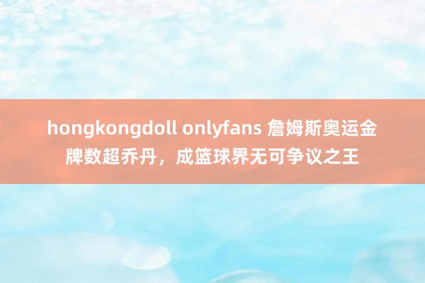 hongkongdoll onlyfans 詹姆斯奥运金牌数超乔丹，成篮球界无可争议之王