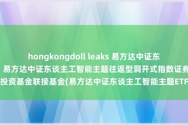 hongkongdoll leaks 易方达中证东谈主工智能主题ETF联接C: 易方达中证东谈主工智能主题往返型洞开式指数证券投资基金联接基金(易方达中证东谈主工智能主题ETF联接C)基金家具费力摘要更新