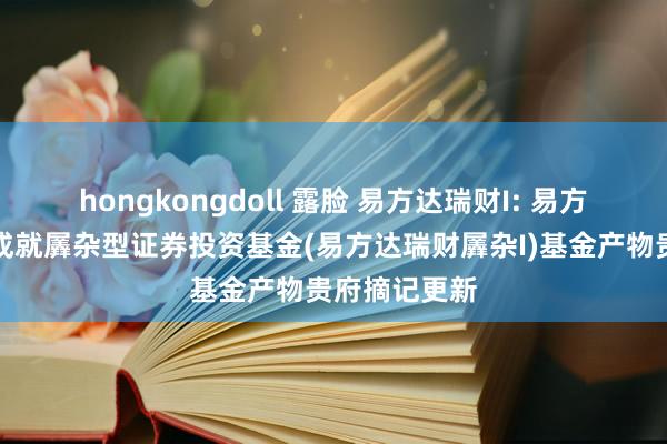 hongkongdoll 露脸 易方达瑞财I: 易方达瑞财机动成就羼杂型证券投资基金(易方达瑞财羼杂I)基金产物贵府摘记更新