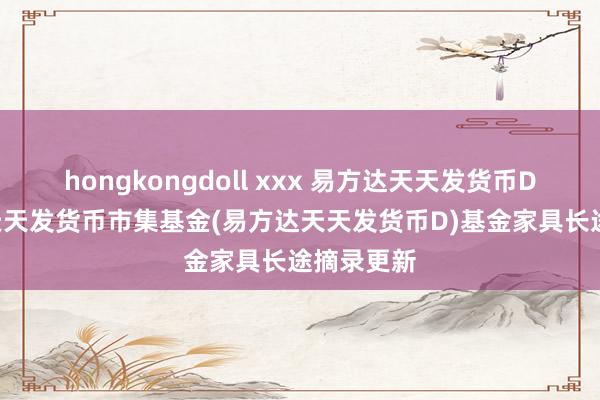 hongkongdoll xxx 易方达天天发货币D: 易方达天天发货币市集基金(易方达天天发货币D)基金家具长途摘录更新