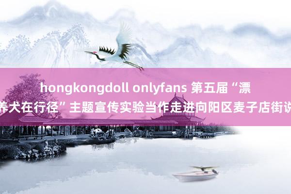 hongkongdoll onlyfans 第五届“漂后养犬在行径”主题宣传实验当作走进向阳区麦子店街说念