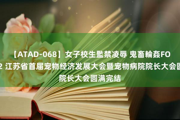 【ATAD-068】女子校生監禁凌辱 鬼畜輪姦FOREVER2 江苏省首届宠物经济发展大会暨宠物病院院长大会圆满完结