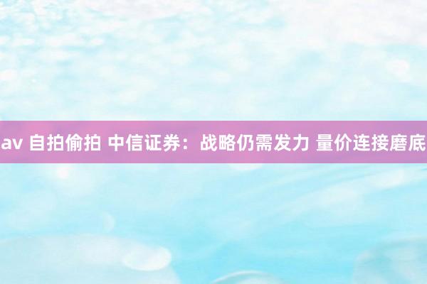 av 自拍偷拍 中信证券：战略仍需发力 量价连接磨底