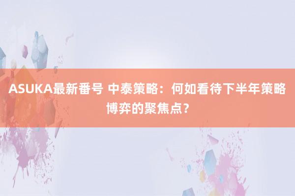 ASUKA最新番号 中泰策略：何如看待下半年策略博弈的聚焦点？