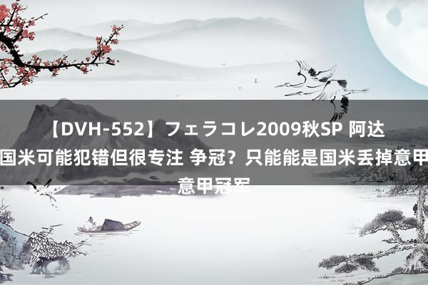 【DVH-552】フェラコレ2009秋SP 阿达尼：国米可能犯错但很专注 争冠？只能能是国米丢掉意甲冠军