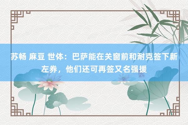 苏畅 麻豆 世体：巴萨能在关窗前和耐克签下新左券，他们还可再签又名强援