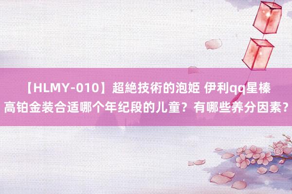 【HLMY-010】超絶技術的泡姫 伊利qq星榛高铂金装合适哪个年纪段的儿童？有哪些养分因素？