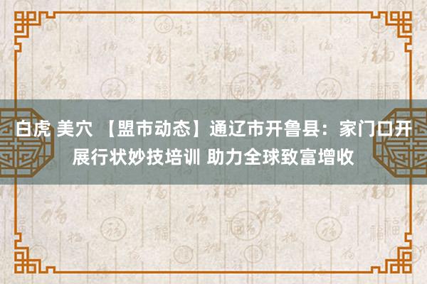 白虎 美穴 【盟市动态】通辽市开鲁县：家门口开展行状妙技培训 助力全球致富增收