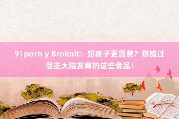 91porn y Broknit：想孩子更贤慧？别错过促进大脑发育的这些食品！