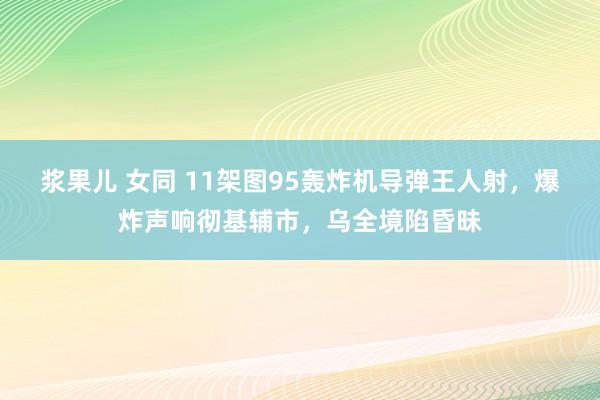 浆果儿 女同 11架图95轰炸机导弹王人射，爆炸声响彻基辅市，乌全境陷昏昧