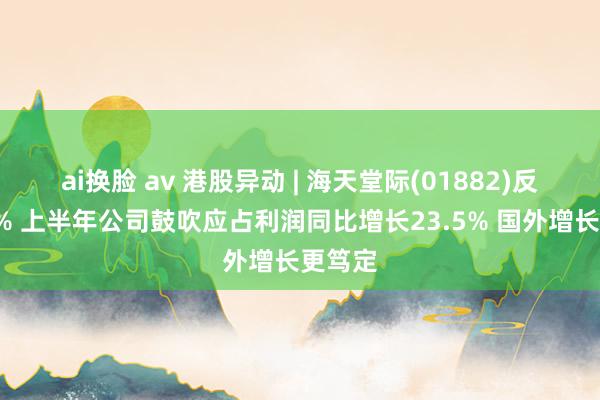 ai换脸 av 港股异动 | 海天堂际(01882)反弹逾3% 上半年公司鼓吹应占利润同比增长23.5% 国外增长更笃定