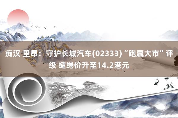 痴汉 里昂：守护长城汽车(02333)“跑赢大市”评级 缱绻价升至14.2港元