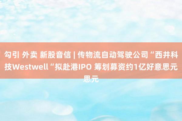 勾引 外卖 新股音信 | 传物流自动驾驶公司“西井科技Westwell“拟赴港IPO 筹划募资约1亿好意思元