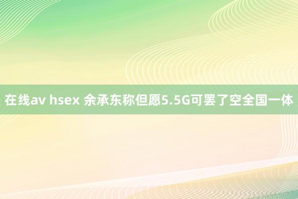 在线av hsex 余承东称但愿5.5G可罢了空全国一体