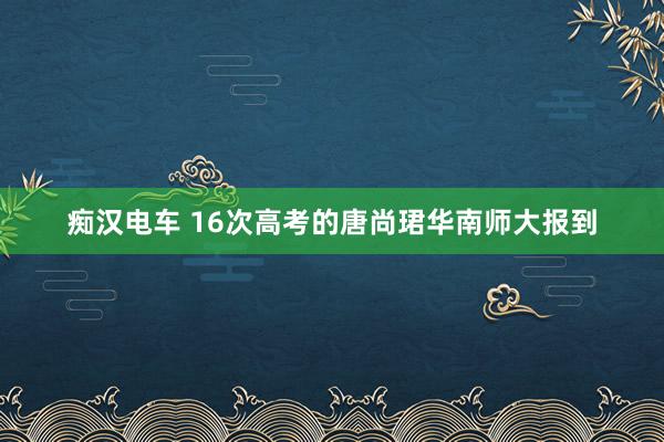 痴汉电车 16次高考的唐尚珺华南师大报到