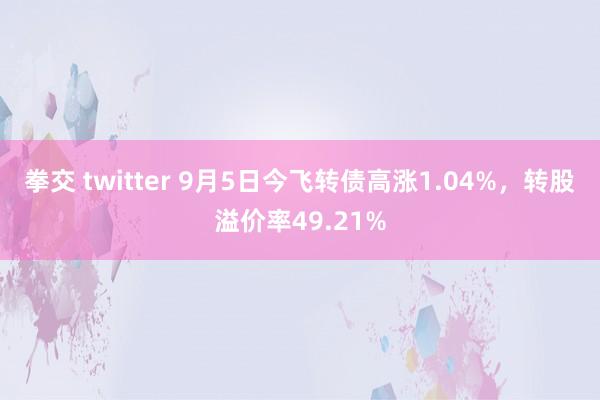 拳交 twitter 9月5日今飞转债高涨1.04%，转股溢价率49.21%