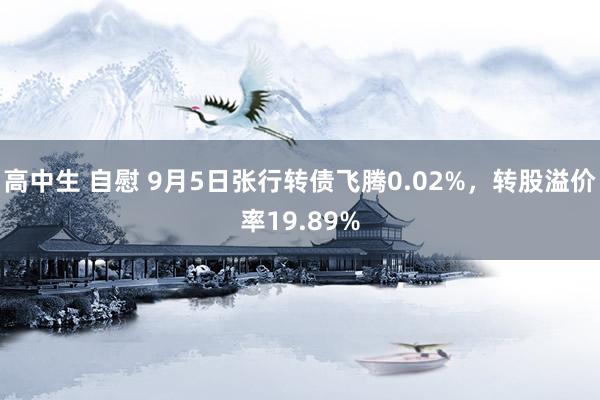 高中生 自慰 9月5日张行转债飞腾0.02%，转股溢价率19.89%