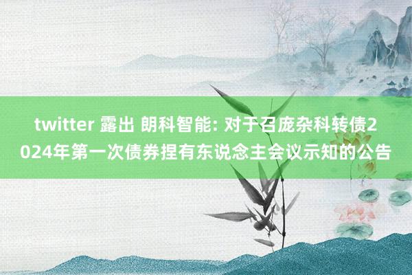 twitter 露出 朗科智能: 对于召庞杂科转债2024年第一次债券捏有东说念主会议示知的公告