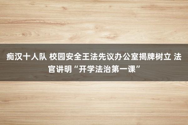 痴汉十人队 校园安全王法先议办公室揭牌树立 法官讲明“开学法治第一课”