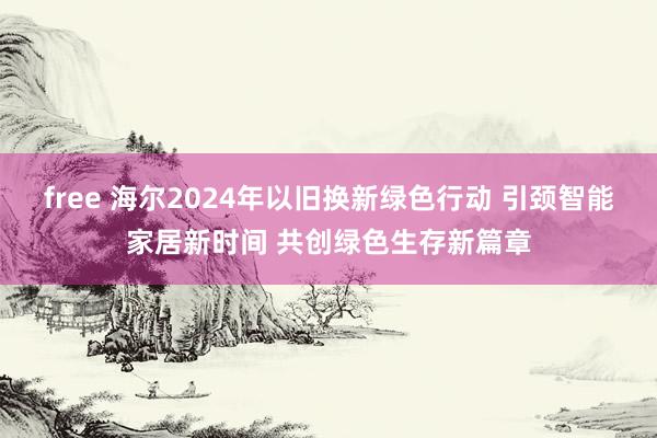 free 海尔2024年以旧换新绿色行动 引颈智能家居新时间 共创绿色生存新篇章