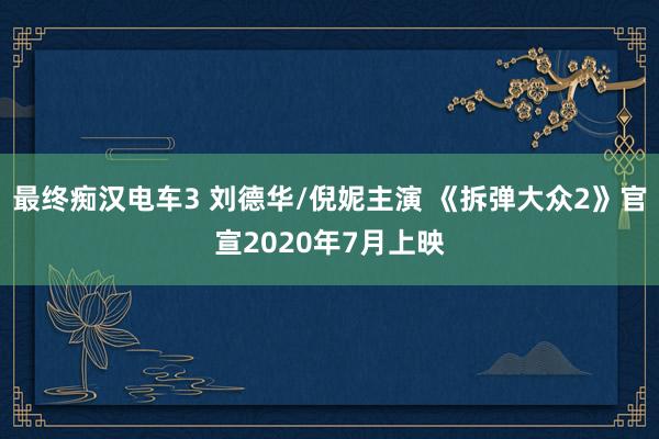 最终痴汉电车3 刘德华/倪妮主演 《拆弹大众2》官宣2020年7月上映